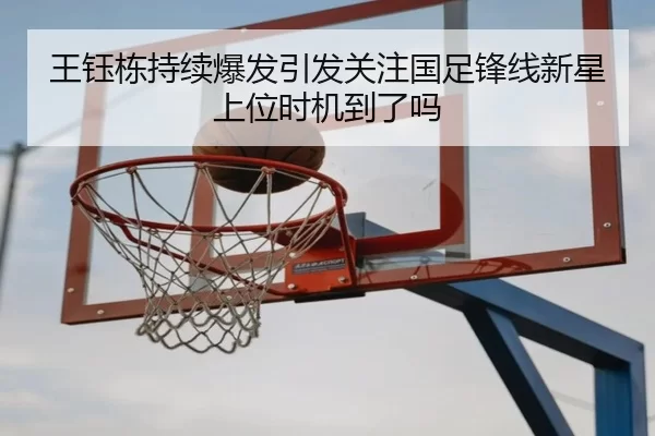 王钰栋持续爆发引发关注国足锋线新星上位时机到了吗